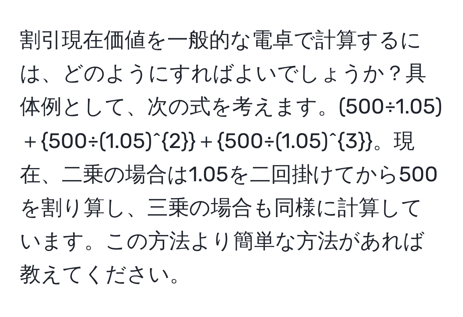 割引現在価値を一般的な電卓で計算するには、どのようにすればよいでしょうか？具体例として、次の式を考えます。(500÷1.05)＋500÷(1.05)^2＋500÷(1.05)^3。現在、二乗の場合は1.05を二回掛けてから500を割り算し、三乗の場合も同様に計算しています。この方法より簡単な方法があれば教えてください。