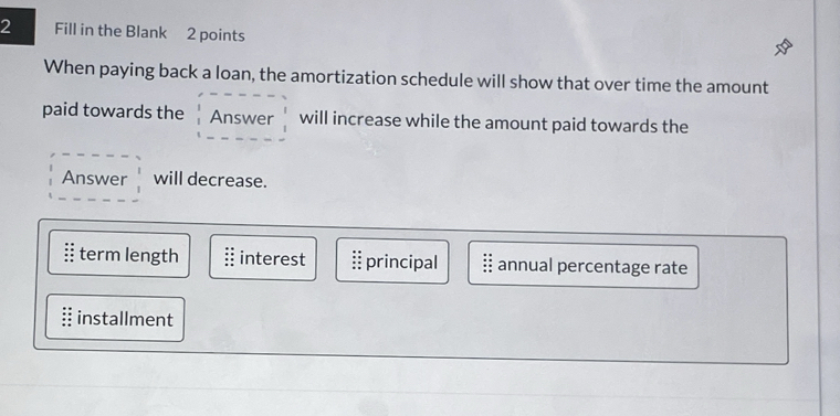 Fill in the Blank 2 points
When paying back a loan, the amortization schedule will show that over time the amount
paid towards the Answer will increase while the amount paid towards the
Answer will decrease.
term length interest principal annual percentage rate
installment