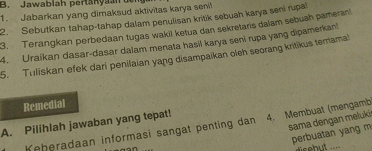 Jawablah pertänyäan der 
1. Jabarkan yang dimaksud aktivitas karya seni! 
2. Sebutkan tahap-tahap dalam penulisan kritik sebuah karya seni rupal 
3. Terangkan perbedaan tugas wakil ketua dan sekretaris dalam sebuah pameran! 
4. Uraikan dasar-dasar dalam menata hasil karya seni rupa yang dipamerkan! 
5. Tuliskan efek dari penilaian yang disampaikan oleh seorang kritikus ternama! 
Remedial 
sama dengan meluki: 
A. Pilihlah jawaban yang tepat! 
Keberadaan informasi sangat penting dan 4. Membuat (mengamb 
perbuatan yang m 
disebut ....