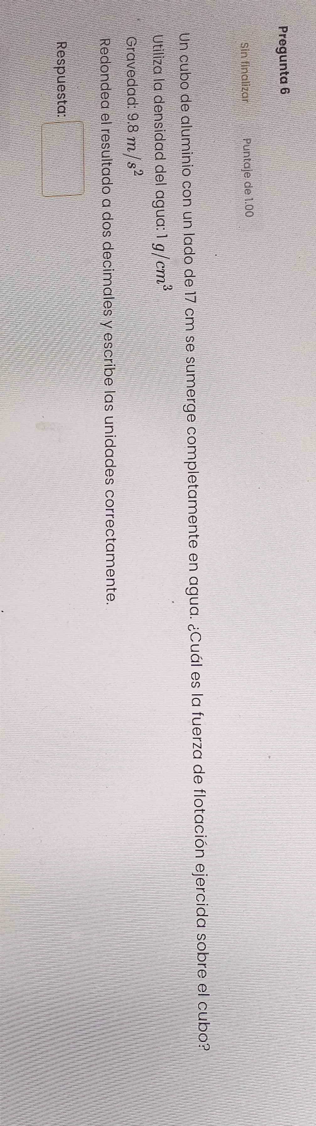 Pregunta 6 
Sin finalizar Puntaje de 1.00

Un cubo de aluminio con un lado de 17 cm se sumerge completamente en agua. ¿Cuál es la fuerza de flotación ejercida sobre el cubo? 
Utiliza la densidad del agua: 1g/cm^3
Gravedad: 9.8m/s^2
Redondea el resultado a dos decimales y escribe las unidades correctamente. 
Respuesta: