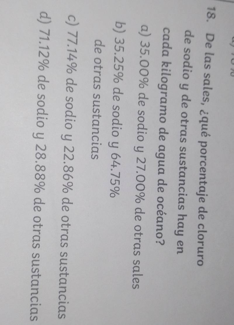 De las sales, ¿qué porcentaje de cloruro
de sodio y de otras sustancias hay en
cada kilogramo de agua de océano?
a) 35.00% de sodio y 27.00% de otras sales
b) 35.25% de sodio y 64.75%
de otras sustancias
c) 77.14% de sodio y 22.86% de otras sustancias
d) 71.12% de sodio y 28.88% de otras sustancias