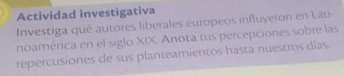 Actividad investigativa 
Investiga qué autores liberales europeos influyeron en Lati- 
noamérica en el siglo XIX. Anota tus percepciones sobre las 
repercusiones de sus planteamientos hasta nuestros días.