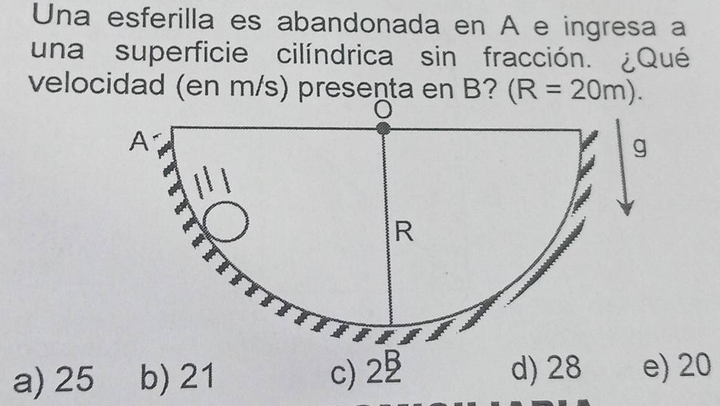 Una esferilla es abandonada en A e ingresa a
una superficie cilíndrica sin fracción. ¿Qué
velocidad (en m/s) presenta en B? (R=20m).
a) 25 20