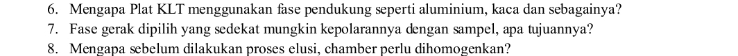 Mengapa Plat KLT menggunakan fase pendukung seperti aluminium, kaca dan sebagainya? 
7. Fase gerak dipilih yang sedekat mungkin kepolarannya dengan sampel, apa tujuannya? 
8. Mengapa sebelum dilakukan proses elusi, chamber perlu dihomogenkan?