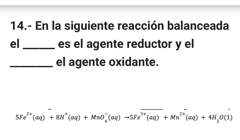 14.- En la siguiente reacción balanceada 
el _es el agente reductor y el 
_el agente oxidante.
5Fe^(2+)(aq)+8H^+(aq)+MnO_4^(-(aq)to 5Fe^3+)(aq)+Mn^(2+)(aq)+4H_2O(1)