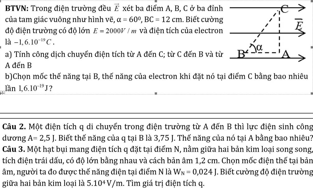 BTVN: Trong điện trường đều vector E xét ba điểm A, B, C ở ba đỉnh 
của tam giác vuông như hình vẽ, alpha =60°, BC=12cm. Biết cường 
wedge 
độ điện trường có độ lớn E=2000V/m và điện tích của electron
ldot a-1,6.10^(-19)C. 
α 
a) Tính công dịch chuyển điện tích từ A đến C; từ C đến B và từ B A 
A đến B
b)Chọn mốc thế năng tại B, thế năng của electron khi đặt nó tại điểm C bằng bao nhiêu 
lần 1,6.10^(-19)J ? 
Câu 2. Một điện tích q di chuyển trong điện trường từ A đến B thì lực điện sinh công 
dương A=2,5J. Biết thế năng của q tại B là 3,75 J. Thế năng của nó tại A bằng bao nhiêu? 
Câu 3. Một hạt bụi mang điện tích q đặt tại điểm N, nằm giữa hai bản kim loại song song, 
tích điện trái dấu, có độ lớn bằng nhau và cách bản âm 1,2 cm. Chọn mốc điện thế tại bản 
âm, người ta đo được thế năng điện tại điểm N là W_N=0,024J *. Biết cường độ điện trường 
giữa hai bản kim loại là 5.10^4V/m 1. Tìm giá trị điện tích q.