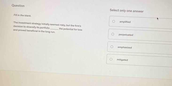 Question
Select only one answer
Fill in the blank.
amplified
The investment strategy initially seemed risky, but the firm's
decision to diversify its portfolio_ the potential for loss
and proved beneficial in the long run.
perpetuated
emphasized
mitigated