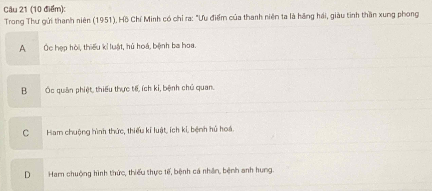 Trong Thư gửi thanh niên (1951), Hồ Chí Minh có chỉ ra: "Ưu điểm của thanh niên ta là hăng hái, giàu tinh thần xung phong
A Óc hẹp hòi, thiếu kỉ luật, hủ hoá, bệnh ba hoa.
B Ốc quân phiệt, thiếu thực tế, ích kỉ, bệnh chủ quan.
CHam chuộng hình thức, thiếu kỉ luật, ích kỉ, bệnh hủ hoá.
D Ham chuộng hình thức, thiếu thực tế, bệnh cá nhân, bệnh anh hung.