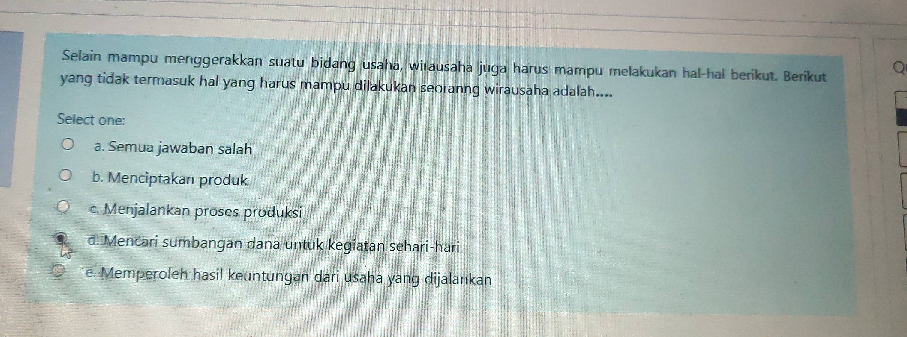 Selain mampu menggerakkan suatu bidang usaha, wirausaha juga harus mampu melakukan hal-hal berikut. Berikut
yang tidak termasuk hal yang harus mampu dilakukan seoranng wirausaha adalah....
Select one:
a. Semua jawaban salah
b. Menciptakan produk
c. Menjalankan proses produksi
d. Mencari sumbangan dana untuk kegiatan sehari-hari
e. Memperoleh hasil keuntungan dari usaha yang dijalankan