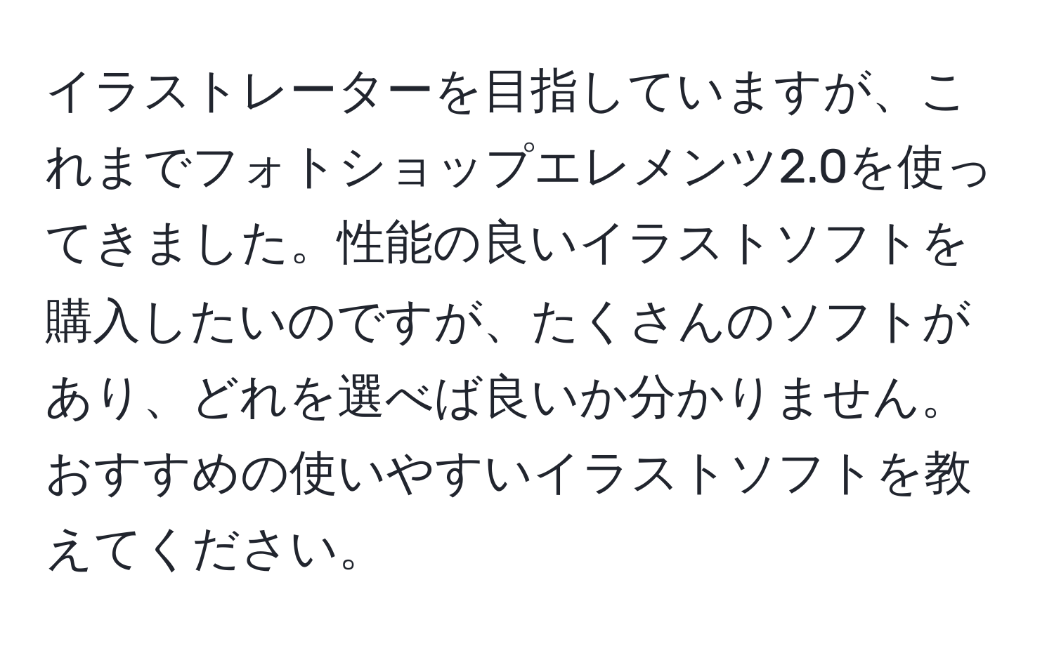 イラストレーターを目指していますが、これまでフォトショップエレメンツ2.0を使ってきました。性能の良いイラストソフトを購入したいのですが、たくさんのソフトがあり、どれを選べば良いか分かりません。おすすめの使いやすいイラストソフトを教えてください。