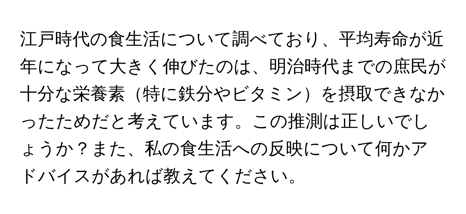 江戸時代の食生活について調べており、平均寿命が近年になって大きく伸びたのは、明治時代までの庶民が十分な栄養素特に鉄分やビタミンを摂取できなかったためだと考えています。この推測は正しいでしょうか？また、私の食生活への反映について何かアドバイスがあれば教えてください。