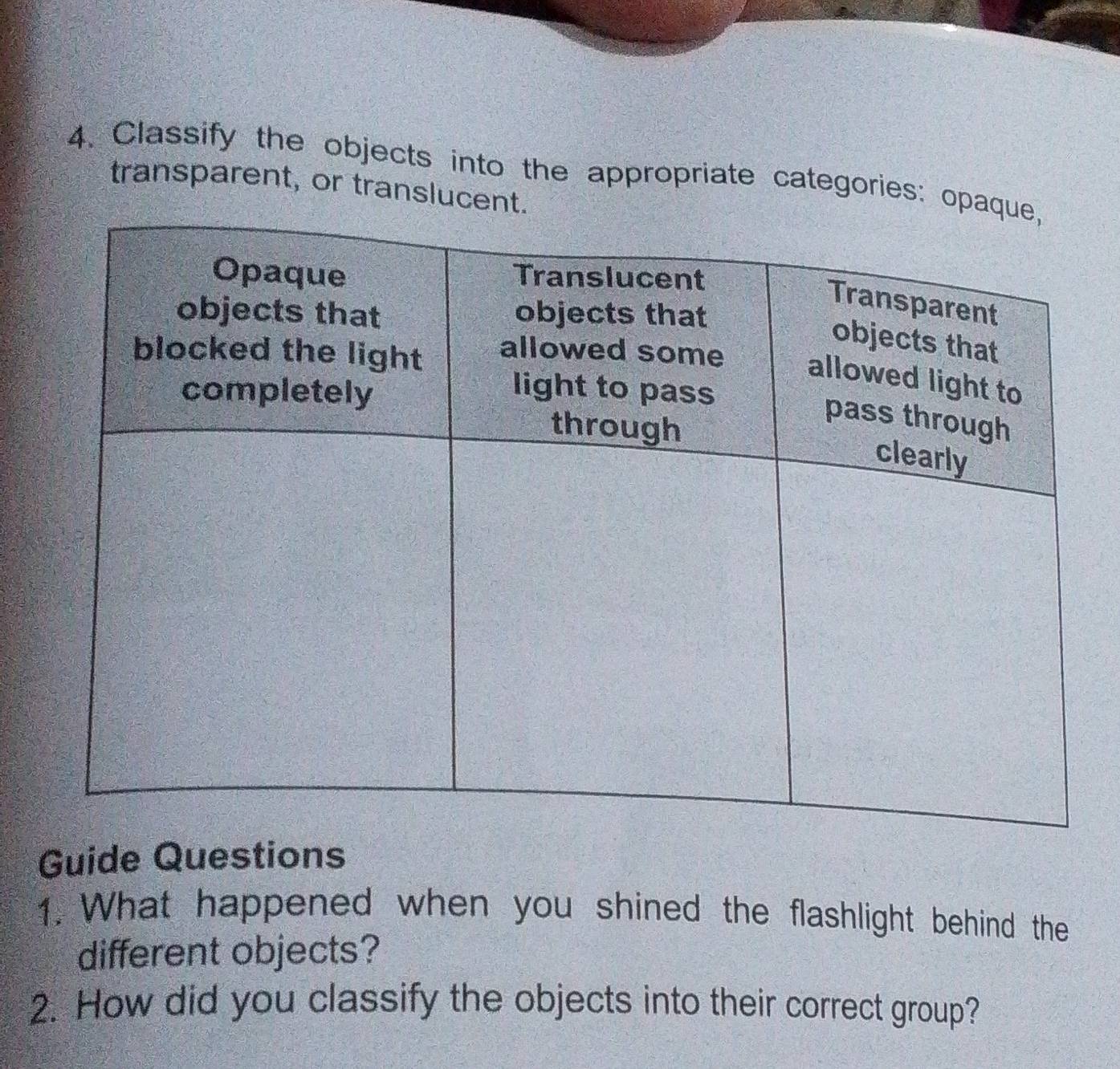 Classify the objects into the appropriate categories: op 
transparent, or translucent 
Guide Questions 
1. What happened when you shined the flashlight behind the 
different objects? 
2. How did you classify the objects into their correct group?