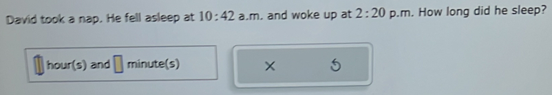 David took a nap. He fell asleep at 10:42 a.m. and woke up at 2:20 p.m. How long did he sleep?
hour(s) and minute (s)