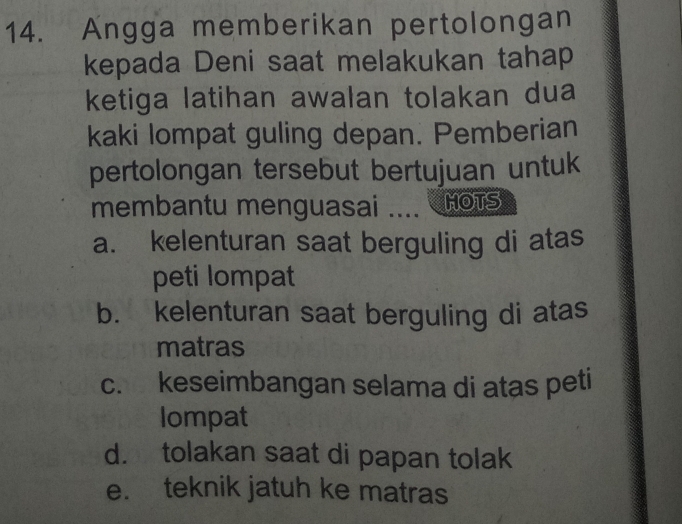 Angga memberikan pertolongan
kepada Deni saat melakukan tahap
ketiga latihan awalan tolakan dua
kaki lompat guling depan. Pemberian
pertolongan tersebut bertujuan untuk
membantu menguasai .... MOTS
a. kelenturan saat berguling di atas
peti lompat
b. kelenturan saat berguling di atas
matras
c. keseimbangan selama di atas peti
lompat
d. tolakan saat di papan tolak
e. teknik jatuh ke matras