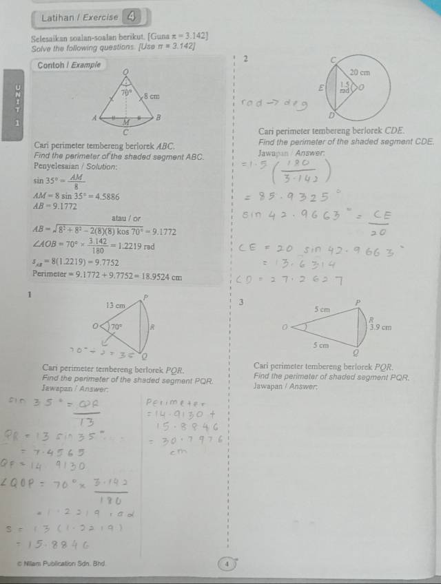 Latihan / Exercise 4
Selesaikan soalan-soalan berikut. [Guna π =3.142]
Solve the following questions. [Use π =3.142]
2
Contoh ! Example^(1
Cari perimeter tembereng berlorek CDE.
Cari perimeter tembereng berlorek ABC. Find the perimeter of the shaded segment CDE.
Find the perimeter of the shaded segment ABC. Jawapan / Answer:
Penyelesaian / Solution:
sin 35^circ)= AM/8 
AM=8sin 35°=4.5886
AB=9.1772
AB=sqrt(8^2+8^2-2(8)(8)kos70°)=9.1772
∠ AOB=70°*  (3.142)/180 =1.2219rad
s_AB=8(1.2219)=9.7752
Perimeter =9.1772+9.7752=18.9524cm
1
P
P
13 cm 5 cm
R
0 70° R 0 3.9 cm
5 cm
0
。
Cari perimeter tembereng berlorek PQR. Cari perimeter tembereng berlorek PQR.
Find the perimeter of the shaded segment PQR. Find the perimeter of shaded segment PQR.
Jawapan / Answer. Jawapan / Answer:
c Nilam Publication Sdn. Bnd 4