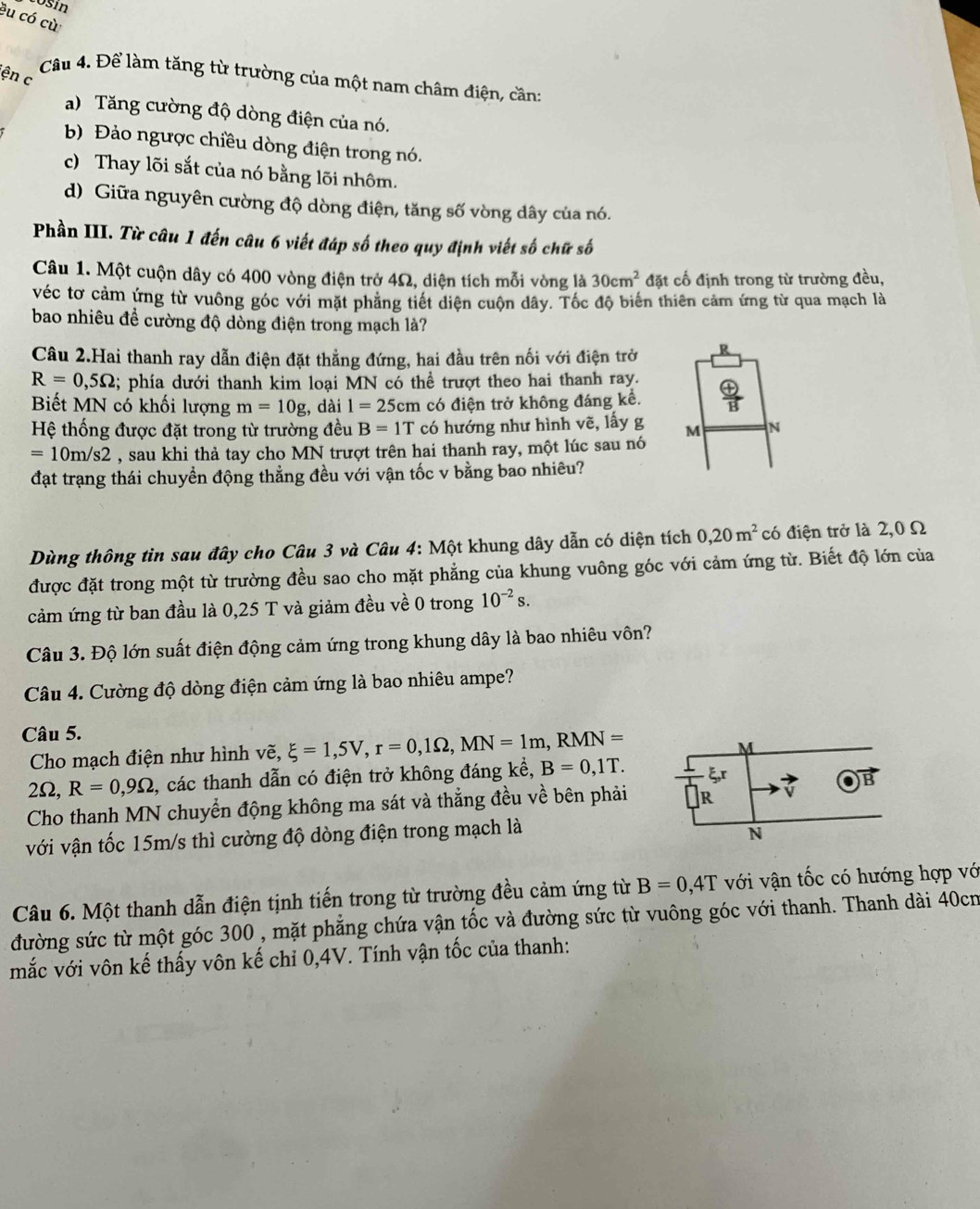 Losín
êu có cù
ện c
Câu 4. Để làm tăng từ trường của một nam châm điện, cần:
a) Tăng cường độ dòng điện của nó.
b Đảo ngược chiều dòng điện trong nó.
c) Thay lõi sắt của nó bằng lõi nhôm.
d) Giữa nguyên cường độ dòng điện, tăng số vòng dây của nó.
Phần III. Từ câu 1 đến câu 6 viết đáp số theo quy định viết số chữ số
Câu 1. Một cuộn dây có 400 vòng điện trở 4Ω, diện tích mỗi vòng là 30cm^2 đặt cố định trong từ trường đều,
véc tơ cảm ứng từ vuông góc với mặt phẳng tiết diện cuộn dây. Tốc độ biển thiên cảm ứng từ qua mạch là
bao nhiêu đề cường độ dòng điện trong mạch là?
Câu 2.Hai thanh ray dẫn điện đặt thằng đứng, hai đầu trên nối với điện trở R
R=0,5Omega;; phía dưới thanh kim loại MN có thể trượt theo hai thanh ray.  oplus /B 
Biết MN có khối lượng m=10g;, dài 1=25cm có điện trở không đáng kể.
Hệ thống được đặt trong từ trường đều B=1T có hướng như hình vẽ, lấy g M N
=10m/s2 , sau khi thả tay cho MN trượt trên hai thanh ray, một lúc sau nó
đạt trạng thái chuyển động thẳng đều với vận tốc v bằng bao nhiêu?
Dùng thông tìn sau đây cho Câu 3 và Câu 4: Một khung dây dẫn có diện tích 0,20m^2 có điện trở là 2,0 Ω
được đặt trong một từ trường đều sao cho mặt phẳng của khung vuông góc với cảm ứng từ. Biết độ lớn của
cảm ứng từ ban đầu là 0,25 T và giảm đều về 0 trong 10^(-2)s.
Câu 3. Độ lớn suất điện động cảm ứng trong khung dây là bao nhiêu vôn?
Câu 4. Cường độ dòng điện cảm ứng là bao nhiêu ampe?
Câu 5.
Cho mạch điện như hình vẽ, xi =1,5V,r=0,1Omega ,MN=1m,RMN=
2Ω, R=0,9Omega , các thanh dẫn có điện trở không đáng kể, B=0,1T.
Cho thanh MN chuyển động không ma sát và thẳng đều về bên phải
với vận tốc 15m/s thì cường độ dòng điện trong mạch là
Câu 6. Một thanh dẫn điện tịnh tiến trong từ trường đều cảm ứng từ B=0,4T với vận tốc có hướng hợp vớ
đường sức từ một góc 300 , mặt phẳng chứa vận tốc và đường sức từ vuông góc với thanh. Thanh dài 40cn
mắc với vôn kế thấy vôn kế chỉ 0,4V. Tính vận tốc của thanh: