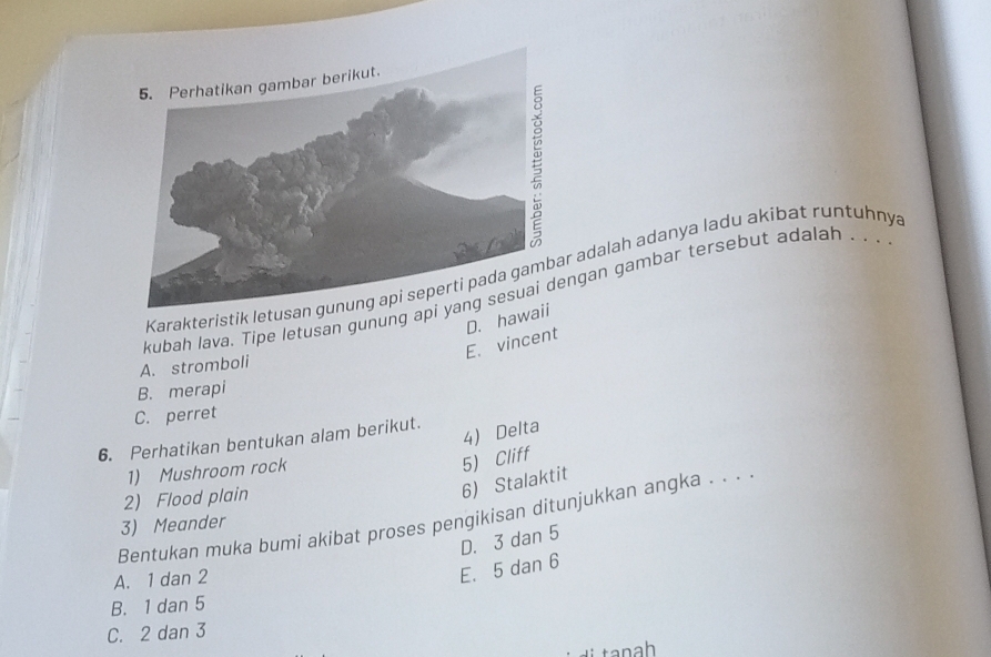 Karakteristik letus adalah adanya ladu akibat runtuhnya
kubah lava. Tipe letusan gunung apngan gambar tersebut adalah . . .
D. haw
E. vincent
A. stromboli
B. merapi
C. perret
6. Perhatikan bentukan alam berikut.
4) Delta
1) Mushroom rock
5) Cliff
2) Flood plain
6) Stalaktit
Bentukan muka bumi akibat proses pengikisan ditunjukkan angka . . . 
3) Meander
D. 3 dan 5
A. 1 dan 2
E. 5 dan 6
B. 1 dan 5
C. 2 dan 3
tanah