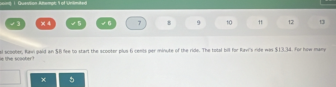 boint) Question Attempt: 1 of Unlimited
3 ×4 5 6 7 8 9 10 11 12 13
al scooter, Ravi paid an $8 fee to start the scooter plus 6 cents per minute of the ride. The total bill for Ravi's ride was $13.34. For how many 
le the scooter? 
×