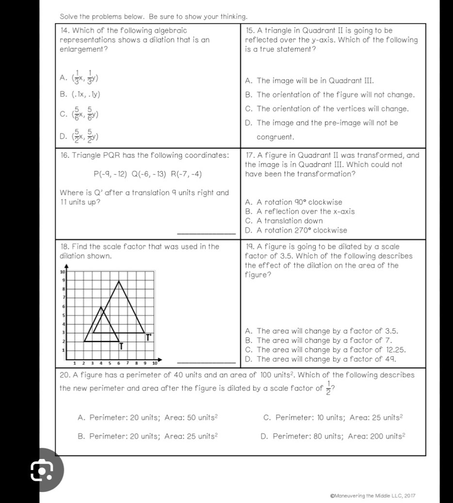 Solve the problems below. Be sure to show your thinking.
14. Which of the following algebraic 15. A triangle in Quadrant II is going to be
representations shows a dilation that is an reflected over the y-axis. Which of the following
enlargement? is a true statement ?
A. ( 1/3 x, 1/3 y) A. The image will be in Quadrant III.
B. (.1x,.1y) B. The orientation of the figure will not change.
C. ( 5/6 x, 5/6 y)
C. The orientation of the vertices will change.
D. The image and the pre-image will not be
D. ( 5/2 x, 5/2 y) congruent.
16. Triangle PQR has the following coordinates: 17. A figure in Quadrant II was transformed, and
the image is in Quadrant III. Which could not
P(-9,-12)Q(-6,-13)R(-7,-4) have been the transformation?
Where is Q' after a translation 9 units right and 
11 units up? A. A rotation 90° clockwise
B. A reflection over the x-axis
C. A translation down
D. A rotation 270° clockwise
18. Find the scale factor that was used in the 19. A figure is going to be dilated by a scale
dilation shown. factor of 3.5. Which of the following describes
the effect of the dilation on the area of the
figure?
A. The area will change by a factor of 3.5.
B. The area will change by a factor of 7.
C. The area will change by a factor of 12.25.
D. The area will change by a factor of 49.
20. A figure has a perimeter of 40 units and an area of 100units^2. Which of the following describes
the new perimeter and area after the figure is dilated by a scale factor of  1/2 
A. Perimeter: 20 units; Area: 50units^2 C. Perimeter: 10 units; Area: 25units^2
B. Perimeter: 20 units; Area: 25units^2 D. Perimeter: 80 units; Area: 200units^2
©Maneuvering the Middle LLC,2017