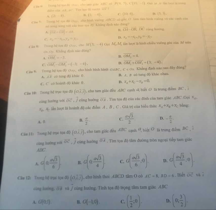 Trong hệ tọa độ のxy, cho tam giáo ABC có B(9;7),C(11;-1) , Gọi M , N. lần lượt là trưng
điểm của AB, AC. Tim tọa độ vecto overline MN ?
A. (2;-8). B. (1;-4). C. (10:6). D. (5,3).
Câu 7: Trong hệ tọa độ Oxy, cho hình vuống ABCD có gốc O làm tâm hình vuỡng và các cạnh của
nó song song với các trục tọa độ. Khẳng định nào đúng?
B. vector OA-vector OB,vector DC cùng hướng.
A. |vector OA+vector OB|=AB
C. x_4=-x_C,y_A=y_C.
D. x_B=-x_C,y_B=-y_C.
Câu 8: Trong hệ tọa độ Oxy, cho M(3;-4) Gọi M_1,M_2 lần lượt là hình chiếu vuông góc của M trên
Ox,Oy. Khẳng định nào đùng?
A. overline OM_1=-3.
B. overline OM_2=4.
C. vector OM_1-vector OM_2=(-3;-4). D. vector OM_1+vector OM_2=(3;-4).
Câu 9: Trong hệ tọa độ Oxy, cho hình bình hành OABC, C∈ Ox. Khẳng định nào sau đây đủng?
A. overline AB có tung độ khác 0. B. A, B có tung độ khác nhau.
C. C có hoành độ khác 0. D. x_A+x_C-x_B=0.
Câu 10: Trong hệ trục tọa độ (O.overline i,overline j) , cho tam giác đều ABC cạnh 4 biết O là trung điểm BC , 7
cùng hướng với overline OC , j cùng hướng overline OA. Tìm tọa độ của các đỉnh của tam giác ABC .Gọi x_A,
x_B X lần lượt là hoành độ các điểm A , B , C . Giá trị của biểu thức x_A+x_B+x_C bằng:
B.
A. 0.  a/2 ·
C.  asqrt(3)/2 . D. - a/2 ·
Câu 11: Trong hệ trục tọa độ (0,vector i,vector j) , cho tam giác đều ABC cạnh 9, biết O là trung điểm BC ,ī
cùng huớng với overline OC,overline j cùng hướng overline OA. Tìm tọa độ tâm đường tròn ngoại tiếp tam giác
ABC.
A. G(0, asqrt(3)/6 ). B. G(0; asqrt(3)/4 ). C. G( asqrt(3)/6 ;0). D. G( asqrt(3)/4 ;0).
Câu 12: Trong hệ trục tọa độ (O,overline i,overline j) , cho hình thoi ABCD tâm O có AC=8,BD=6. Biết overline OC và vector i
cùng hướng, overline OB yà vector j cùng hướng. Tính tọa độ trọng tâm tam giác ABC
A. G(0,1). B. G(-1;0). C. ( 1/2 ;0). D. (0; 3/2 ).