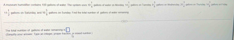 A museur humidifier contains 100 gallons of water. The system uses 10 1/4  gallons of water on Monday. 14 1/2  gallons on Tuesday, 9 5/8  gallons on Wednesday 20 3/4  gallons on Thursday, 14 3/8  gallons on Friday.
11 1/2  gallons on Saturday, and 16 3/8  gallons on Sunday. Find the total number of gallons of water remaining 
The total number of gallons of water remaining s□
(Simplify your answer. Type an integer, proper fraction, or mixed number.)