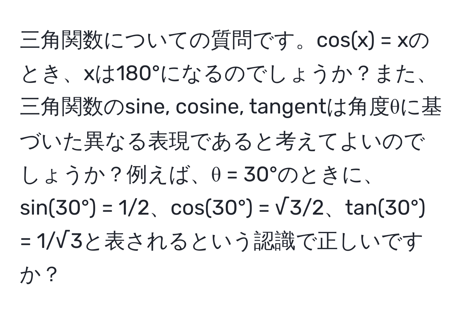 三角関数についての質問です。cos(x) = xのとき、xは180°になるのでしょうか？また、三角関数のsine, cosine, tangentは角度θに基づいた異なる表現であると考えてよいのでしょうか？例えば、θ = 30°のときに、sin(30°) = 1/2、cos(30°) = √3/2、tan(30°) = 1/√3と表されるという認識で正しいですか？