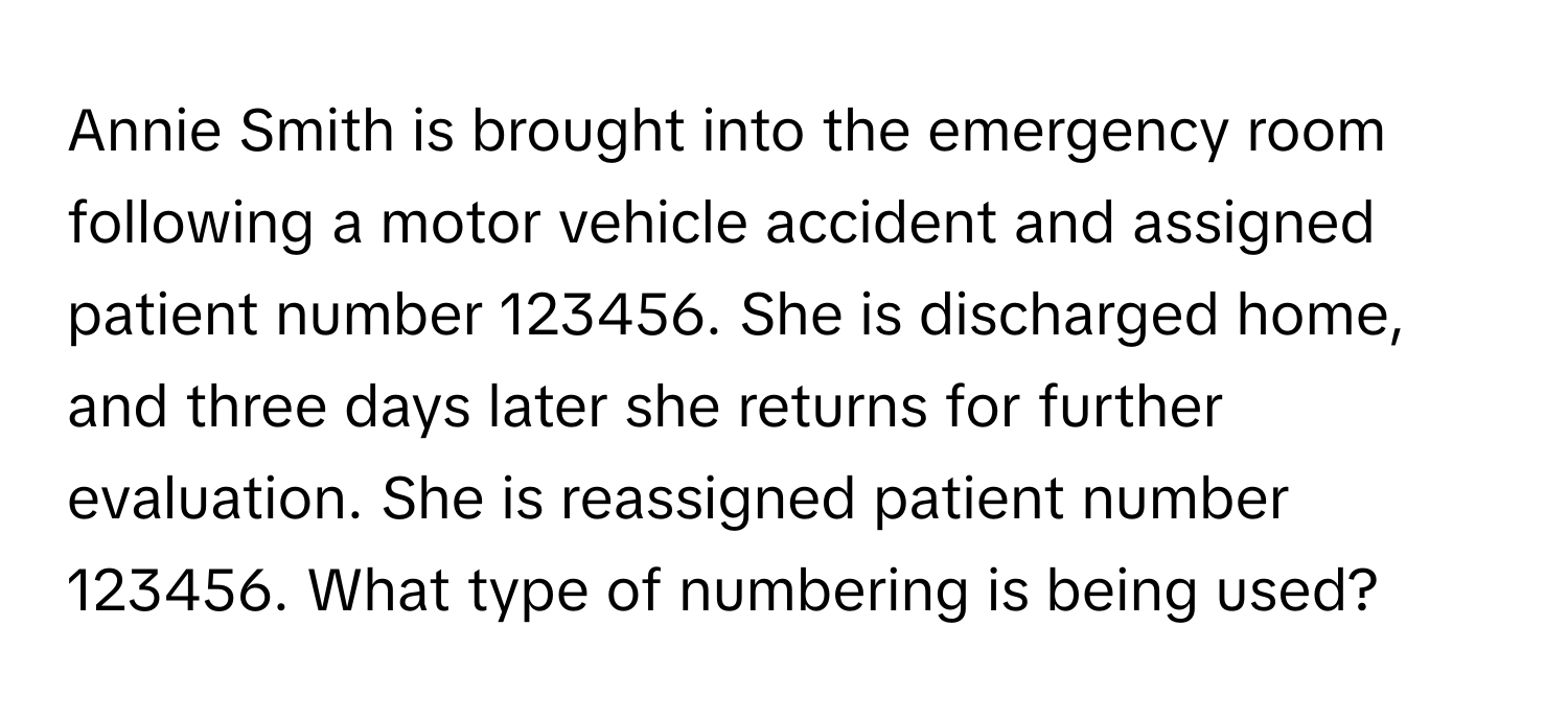 Annie Smith is brought into the emergency room following a motor vehicle accident and assigned patient number 123456. She is discharged home, and three days later she returns for further evaluation. She is reassigned patient number 123456. What type of numbering is being used?