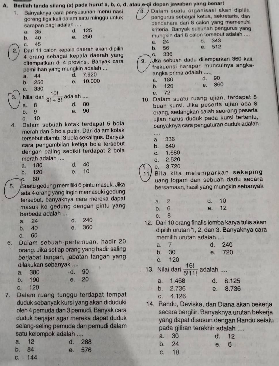 Berilah tanda silang (x) pada huruf a, b, c, d, atau e di depan jawaban yang benar!
1. Banyaknya cara penyusunan menu nasi 8. Dalam suatu organisasi akan dipilih
goreng tiga kali dalam satu minggu untuk pengurus sebagai ketua, sekretaris, dan
sarapan pagi adalah .... bendahara dari 8 calon yang memenuhi
a. 35 d. 125 kriteria. Banyak susunan pengurus yang
b. 40 e. 250 mungkin dari 8 calon tersebut adalah ....
c. 45 a. 24 d. 343
2. Dari 11 calon kepala daerah akan dipilih b. 56 e. 512
4 orang sebagai kepala daerah yang c, 336
ditempatkan di 4 provinsi. Banyak cara 9. )Jka sebuah dadu dilemparkan 360 kali,
pemilihan yang mungkin adalah .... frekuensi harapan munculnya angka-
a. 44 d. 7.920 angka prima adalah ....
b. 256 e. 10.000 a. 180 d. 90
c. 330 b. 120 e. 360
3.  Nilai dari  10!/9!+8!  adalah .... c. 72
a. 8 d. 80 10. Dalam suatu ruang ujian, terdapat 5
b. 9 e. 90 buah kursi. Jika peserta ujian ada 8
c. 10 orang, sedangkan salah seorang peserta
4. Dalam sebuah kotak terdapat 5 bola ujian harus duduk pada kursi tertentu,
merah dan 3 bola putih. Dari dalam kotak banyaknya cara pengaturan duduk adalah
tersebut diambil 3 bola sekaligus. Banyak a. 336
cara pengambilan ketiga bola tersebut b. 840
dengan paling sedikit terdapat 2 bola c. 1.680
merah adalah .... d, 2.520
a. 180 d. 40
e. 3.720
b. 120 e. 10 11 Bila kita melemparkan sekeping
c. 60
5. Suatu gedung memiliki 6 pintu masuk. Jika uang logam dan sebuah dadu secara
bersamaan, hasil yang mungkin sebanyak
_
ada 4 orang yang ingin memasuki gedung
tersebut, banyaknya cara mereka dapat a. 2 d. 10
masuk ke gedung dengan pintu yang b. 6 e. 12
berbeda adalah .... c. 8
a. 24 d. 240 12. Dari 10 orang finalis lomba karya tulis akan
b. 40 e. 360
dipilih urutan 1, 2, dan 3. Banyaknya cara
c. 60 memilih urutan adalah ....
6. Dalam sebuah pertemuan, hadir 20 a. 7 d. 240
orang. Jika setiap orang yang hadir saling e. 720
berjabat tangan, jabatan tangan yang b. 30
c. 120
dilakukan sebanyak ....
a. 380 d. 90 13. Nilai dari  16!/5!11!  adalah ....
b. 190 e. 20 a. 1.468 d. 8.125
c. 120 b. 2.736 e. 8.736
7. Dalam ruang tunggu terdapat tempat c. 4.126
duduk sebanyak kursi yang akan diduduki 14. Randu, Deviska, dan Diana akan bekerja
oleh 4 pemuda dan 3 pemudi. Banyak cara secara bergilir. Banyaknya urutan bekerja
duduk berjajar agar mereka dapat duduk yang dapat disusun dengan Randu selalu
selang-seling pemuda dan pemudi dalam pada giliran terakhir adalah ....
satu kelompok adalah .... d. 12
a. 30
a. 12 d. 288 b. 24
e. 6
b. 84 e. 576 c. 18
c. 144