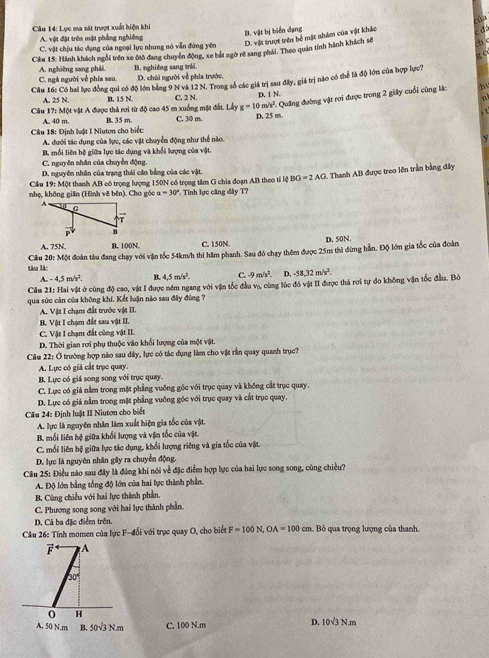 của
Câu 14: Lực ma sát trượt xuất hiện khi
B. vật bị biển dạng
c đá
A. vật đặt trên mặt phẳng nghiêng
C. vật chịu tác dụng của ngoại lực nhưng nó vẫn đứng yên D. vật trượt trên bề mặt nhám của vật khác
Câu 15: Hành khách ngồi trên xe ôtô đang chuyển động, xe bắt ngờ rẽ sang phải. Theo quán tính hành khách sẽ
ch c
g c
A. nghiêng sang phải. B. nghiêng sang trái.
C. ngả người về phía sau. D. chúi người về phía trước.
Câu 16: Có hai lực đồng qui có độ lớn bằng 9 N và 12 N. Trong số các giá trị sau đây, giá trị nào có thể là độ lớn của hợp lực?
A. 25 N. B. 15 N. C. 2 N. D. 1 N.
Câu 17 : Một vật A được thả rơi từ độ cao 45 m xuống mặt đất. Lấy g=10m/s^2 Quang đường vật rơi được trong 2 giây cuối cùng là:
h
n
A. 40 m. B. 35 m. C. 30 m. D. 25 m.   
Câu 18: Định luật I Niutơn cho biết:
A. dưới tác dụng của lực, các vật chuyển động như thế nào.
B. mối liên hệ giữa lực tác dụng và khối lượng của vật.
C. nguyên nhân của chuyển động.
D. nguyên nhân của trạng thái cân bằng của các vật.
Câu 19: Một thanh AB có trọng lượng 150N có trọng tâm G chia đoạn AB theo tỉ lệ BG=2AG G. Thanh AB được treo lên trần bằng dây
nhẹ, không giăn (Hình vẽ bên). Cho góc a=30° *. Tính lực căng dây T?
A. 75N. B. 100N. C. 150N. D. 50N.
Câu 20: Một đoàn tàu đang chạy với vận tốc 54km/h thì hăm phanh. Sau đó chạy thêm được 25m thì dừng hẵn. Độ lớn gia tốc của đoàn
tàu là:
-4,5m/s^2. B. 4,5m/s^2. C. -9m/s^2 D. -58,32m/s^2.
Câu 21: Hai vật ở cùng độ cao, vật I được ném ngang với vận tốc đầu vo, cùng lúc đó vật II được thả rơi tự do không vận tốc đầu. Bỏ
qua sức cản của không khí. Kết luận nào sau đây đúng ?
A. Vật I chạm đất trước vật II.
B. Vật I chạm đất sau vật II.
C. Vật I chạm đất cùng vật II.
D. Thời gian rơi phụ thuộc vào khối lượng của một vật.
Câu 22: Ở trường hợp nào sau dây, lực có tác dụng làm cho vật rắn quay quanh trục?
A. Lực có giá cắt trục quay.
B. Lực có giá song song với trục quay.
C. Lực có giá nằm trong mặt phẳng vuông góc với trục quay và không cắt trục quay.
D. Lực có giá nằm trong mặt phẳng vuông góc với trục quay và cắt trục quay.
Câu 24: Định luật II Niutơn cho biết
A. lực là nguyên nhân làm xuất hiện gia tốc của vật.
B. mối liên hệ giữa khối lượng và vận tốc của vật.
C. mối liên hệ giữa lực tác dụng, khối lượng riêng và gia tốc của vật.
D. lực là nguyên nhân gây ra chuyển động.
Câu 25: Điều nào sau đây là đúng khi nói về đặc điểm hợp lực của hai lực song song, cùng chiều?
A. Độ lớn bằng tổng độ lớn của hai lực thành phần.
B. Cùng chiều với hai lực thành phần.
C. Phương song song với hai lực thành phần.
D. Cả ba đặc điểm trên.
Câu 26: Tính momen của lực F-đổi với trục quay O, cho biết F=100N,OA=100cm. Bỏ qua trọng lượng của thanh.
F A
30°
0 H
A. 50 N.m B. 50sqrt(3)N.m C. 100 N.m
D. 10sqrt(3)N.m