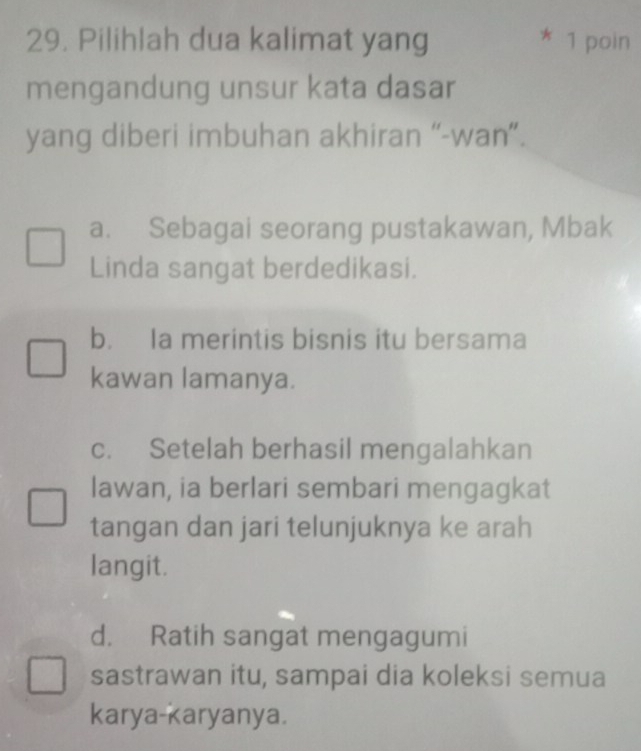 Pilihlah dua kalimat yang 1 poin
mengandung unsur kata dasar
yang diberi imbuhan akhiran “-wan”.
a. Sebagai seorang pustakawan, Mbak
Linda sangat berdedikasi.
b. Ia merintis bisnis itu bersama
kawan lamanya.
c. Setelah berhasil mengalahkan
lawan, ia berlari sembari mengagkat
tangan dan jari telunjuknya ke arah
langit.
d. Ratih sangat mengagumi
sastrawan itu, sampai dia koleksi semua
karya-karyanya.