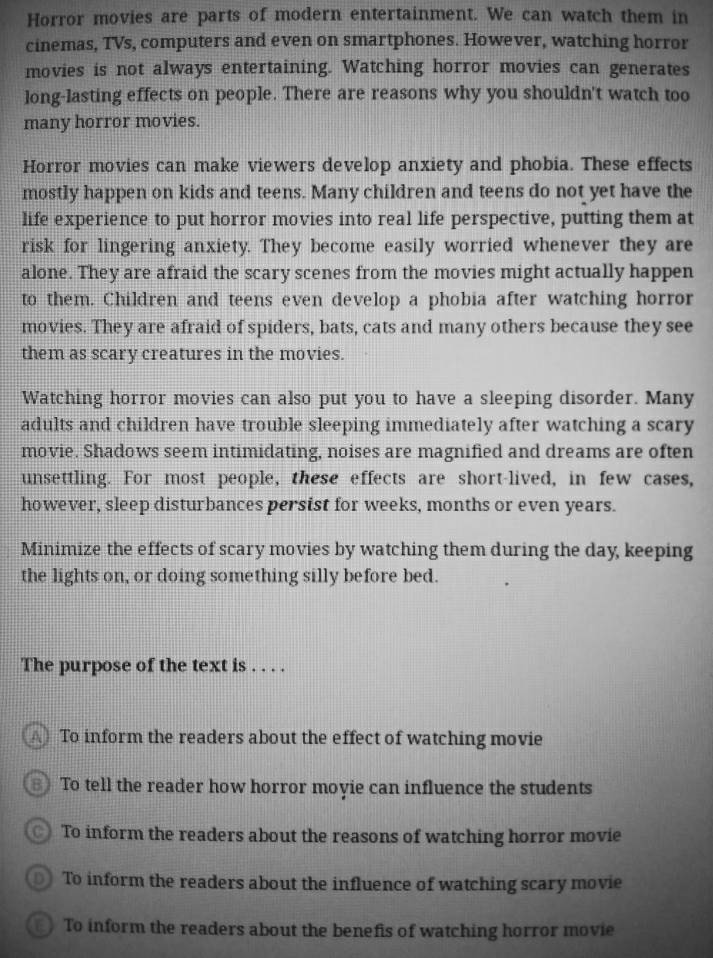 Horror movies are parts of modern entertainment. We can watch them in
cinemas, TVs, computers and even on smartphones. However, watching horror
movies is not always entertaining. Watching horror movies can generates
long-lasting effects on people. There are reasons why you shouldn't watch too
many horror movies.
Horror movies can make viewers develop anxiety and phobia. These effects
mostly happen on kids and teens. Many children and teens do not yet have the
life experience to put horror movies into real life perspective, putting them at
risk for lingering anxiety. They become easily worried whenever they are
alone. They are afraid the scary scenes from the movies might actually happen
to them. Children and teens even develop a phobia after watching horror
movies. They are afraid of spiders, bats, cats and many others because they see
them as scary creatures in the movies.
Watching horror movies can also put you to have a sleeping disorder. Many
adults and children have trouble sleeping immediately after watching a scary
movie. Shadows seem intimidating, noises are magnified and dreams are often
unsettling. For most people, these effects are short-lived, in few cases,
however, sleep disturbances persist for weeks, months or even years.
Minimize the effects of scary movies by watching them during the day, keeping
the lights on, or doing something silly before bed.
The purpose of the text is . . . .
To inform the readers about the effect of watching movie
B1 To tell the reader how horror moyie can influence the students
To inform the readers about the reasons of watching horror movie
To inform the readers about the influence of watching scary movie
a To inform the readers about the benefis of watching horror movie