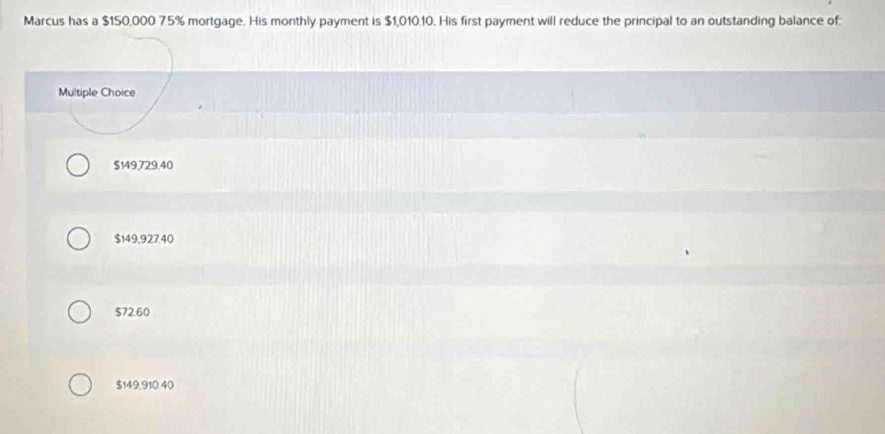 Marcus has a $150,000 7.5% mortgage. His monthly payment is $1,010.10. His first payment will reduce the principal to an outstanding balance of:
Multiple Choice
$149,729.40
$149,927.40
$72.60
$149,910.40