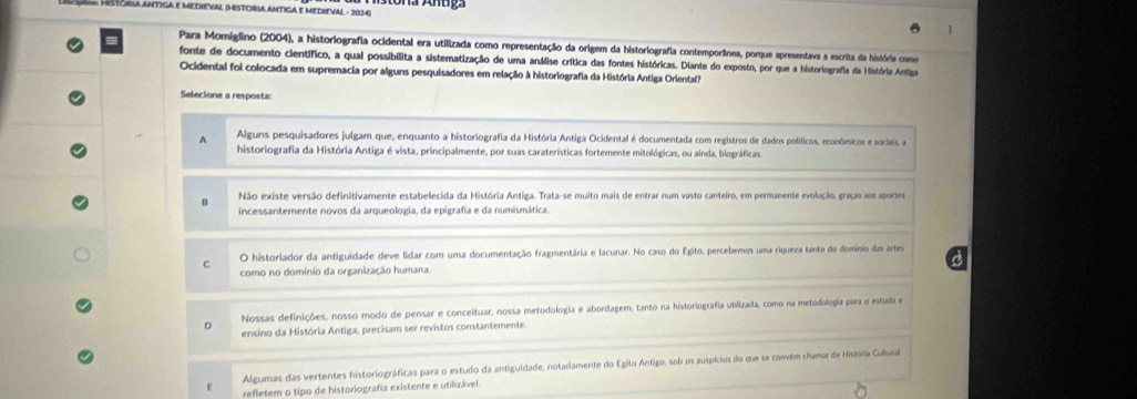 Histgala ántiga e medieval (Historia antiga e medieval - 2024)
Para Momiglino (2004), a historiografia ocidental era utilizada como representação da origem da historiografia contemporânea, porque apresentava a escrita da história como
fonte de documento científico, a qual possibilita a sistematização de uma análise crítica das fontes históricas. Diante do exposto, por que a historiografia da História Antiga
Ocidental foi colocada em supremacia por alguns pesquisadores em relação à historiografia da História Antiga Oriental
Selecione a resposta:
A Alguns pesquisadores julgam que, enquanto a historiografia da História Antiga Ocidental é documentada com registros de dados políticos, econômicos e sociais, a
historiografia da História Antiga é vista, principalmente, por suas caraterísticas fortemente mitológicas, ou ainda, biográficas.
Não existe versão definitivamente estabelecida da História Antiga. Trata-se muito mais de entrar num vasto canteiro, em permanente evolução, graças aos aportes
incessantemente novos da arqueologia, da epigrafia e da numismática.
C O historiador da antiguidade deve lidar com uma documentação fragmentária e lacunar. No caso do Egito, percebemos uma riqueza tanto do domínio das artes
como no domínio da organização humana.
Nossas definições, nosso modo de pensar e conceituar, nossa metodologia e abordagem, tanto na historiografia utilizada, como na metodología para o estudo e
D ensino da História Antiga, precisam ser revistos constantemente.
Algumas das vertentes historiográficas para o estudo da antiguidade, notadamente do Egito Antigo, sob os auspícios do que se convém chamar de História Culbura
refletem o tipo de historiografia existente e utilizável.