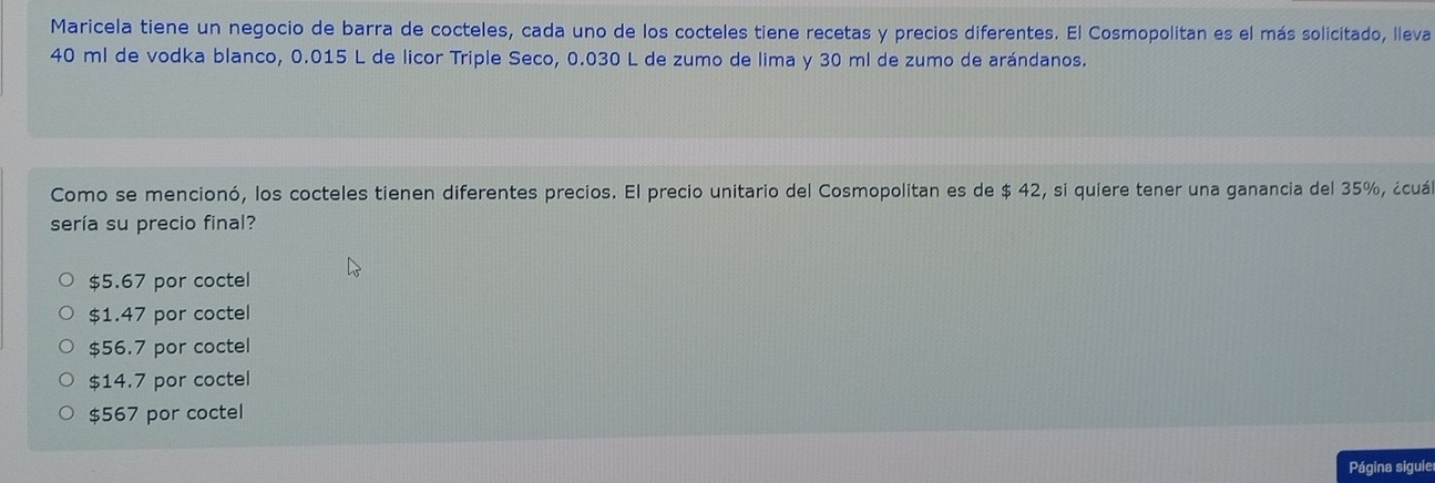 Maricela tiene un negocio de barra de cocteles, cada uno de los cocteles tiene recetas y precios diferentes. El Cosmopolitan es el más solicitado, lleva
40 ml de vodka blanco, 0.015 L de licor Triple Seco, 0.030 L de zumo de lima y 30 ml de zumo de arándanos.
Como se mencionó, los cocteles tienen diferentes precios. El precio unitario del Cosmopolitan es de $ 42, si quiere tener una ganancia del 35%, ¿cuá
sería su precio final?
$5.67 por coctel
$1.47 por coctel
$56.7 por coctel
$14.7 por coctel
$567 por coctel
Página siguie