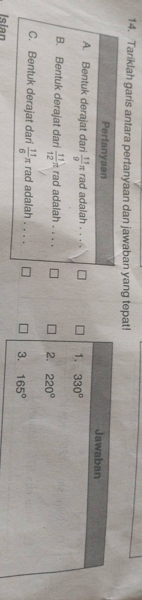 Tariklah garis antara pertanyaan dan jawaban yang tepat!
Pertanyaan
Jawaban
A. Bentuk derajat dari  11/9 π rad adalah . . . .
1. 330°
B. Bentuk derajat dari  11/12 π rad adalah . . . .
2. 220°
C. Bentuk derajat dari  11/6 π rad adalah . . . .
3. 165°
Isian