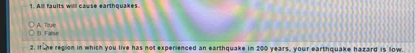 All faults will cause earthquakes.
A. True
B. False
2. If he region in which you live has not experienced an earthquake in 200 years, your earthquake hazard is low.