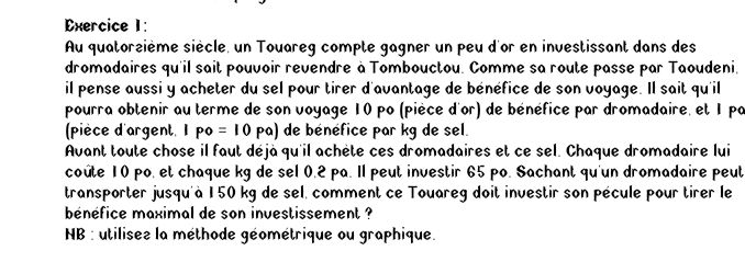 Au quatorzième siècle, un Touareg compte gagner un peu d'or en investissant dans des 
dromadaires qu'il sait pouvoir revendre à Tombouctou. Comme sa route passe par Taoudeni, 
il pense aussi y acheter du sel pour tirer d'avantage de bénéfice de son voyage. Il sait qu'il 
pourra obtenir au terme de son voyage 10 po (pièce d'or) de bénéfice par dromadaire, et 1 pa 
(pièce d'argent. 1 po=10pa) de bénéfice par kg de sel. 
Avant toute chose il faut déjà qu'il achète ces dromadaires et ce sel. Chaque dromadaire lui 
coûte 10 po, et chaque kg de sel 0.2 pa. Il peut investir 65 po. Sachant qu'un dromadaire peut 
transporter jusqu'à 150 kg de sel, comment ce Touareg doit investir son pécule pour tirer le 
bénéfice maximal de son investissement ? 
NB : utilisee la méthode géométrique ou graphique.