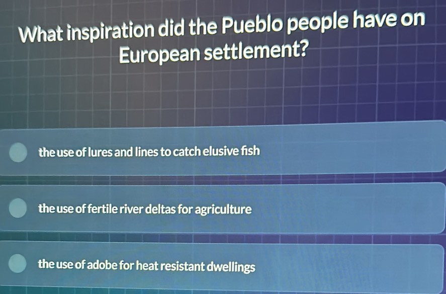 What inspiration did the Pueblo people have on
European settlement?
the use of lures and lines to catch elusive fish
the use of fertile river deltas for agriculture
the use of adobe for heat resistant dwellings