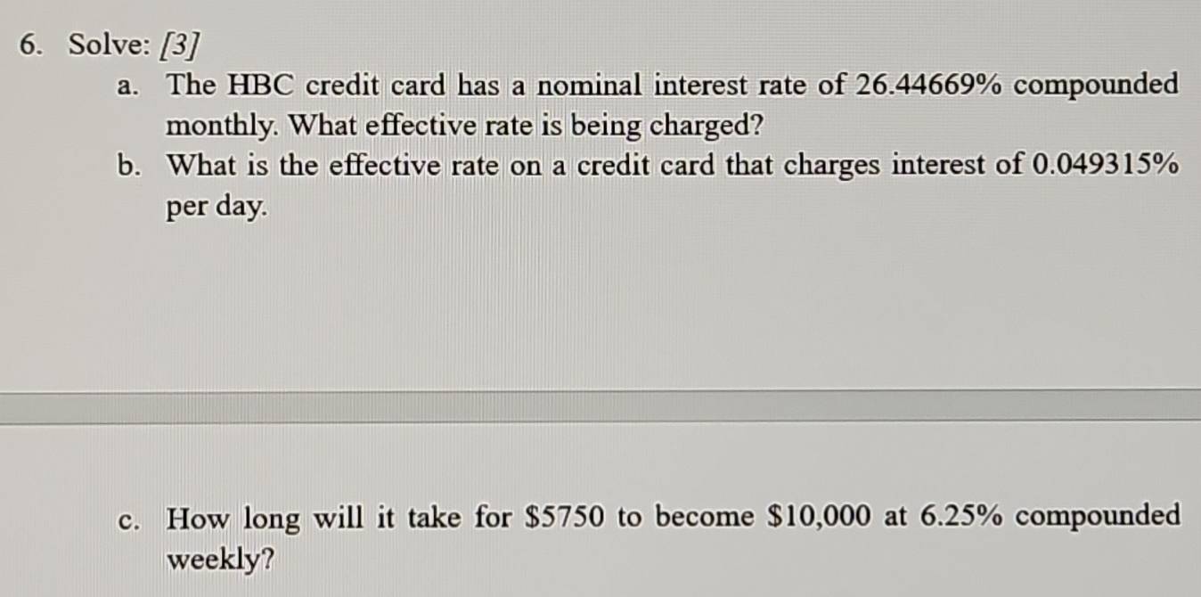 Solve: [3] 
a. The HBC credit card has a nominal interest rate of 26.44669% compounded 
monthly. What effective rate is being charged? 
b. What is the effective rate on a credit card that charges interest of 0.049315%
per day. 
c. How long will it take for $5750 to become $10,000 at 6.25% compounded 
weekly?