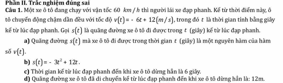 Phần II. Trắc nghiệm đúng sai
Câu 1. Một xe ô tô đang chạy với vận tốc 60 km / h thì người lái xe đạp phanh. Kể từ thời điểm này, ô
tô chuyển động chậm dần đều với tốc độ v(t)=-6t+12(m/s) , trong đó t là thời gian tính bằng giây
kể từ lúc đạp phanh. Gọi s(t) là quãng đường xe ô tô đi được trong t (giây) kể từ lúc đạp phanh.
a) Quãng đường s(t) mà xe ô tô đi được trong thời gian t (giây) là một nguyên hàm của hàm
số v(t).
b) s(t)=-3t^2+12t.
c) Thời gian kể từ lúc đạp phanh đến khi xe ô tô dừng hẳn là 6 giây.
d) Quãng đường xe ô tô đã di chuyển kể từ lúc đạp phanh đến khi xe ô tô dừng hẳn là: 12m.