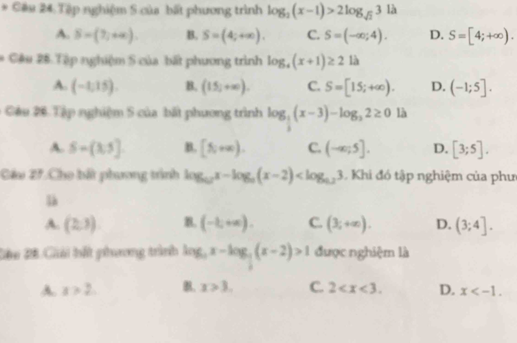 Tập nghiệm S của bất phương trình log _2(x-1)>2log _sqrt(2)3 là
A. S=(7,+∈fty ). B. S=(4;+∈fty ). C. S=(-∈fty ;4). D. S=[4;+∈fty ). 
* Câu 26 Tập nghiệm S của bất phương trình log _4(x+1)≥ 2 là
A. (-1,15). B. (15;+∈fty ). C. S=[15;+∈fty ). D. (-1;5]. 
Câu 26 Tập nghiệm 5 của bất phương trình log _ 1/3 (x-3)-log _32≥ 0 là
A. S=(3,5] B. [N+∈fty ). C. (-∈fty ;5]. D. [3;5]. 
Câu 2^ Cho bắt phương trình log _12x-log _a(x-2) 1 Khi đó tập nghiệm của phư
là
A. (2,3) (-1,+∈fty ). C. (3;+∈fty ). D. (3;4]. 
Gêu Đ8 Giải bất phương trình log _ax-log _a(x-2)>1 được nghiệm là
,
A. a>2. x>3. C. 2 . D. x .