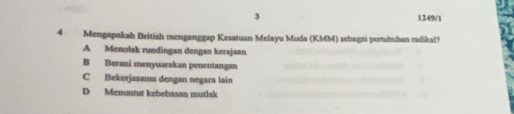 3 1249/1
4 Mengapakah British menganggap Kesatuan Melayu Muda (KMM) sebagai pertubuhan radikal?
A Menolak rundingan dengan kerajaan
B Berani menyuarakan penentangan
C Bekerjasama dengan negara lain
D Menuntut kebebasan mutlak