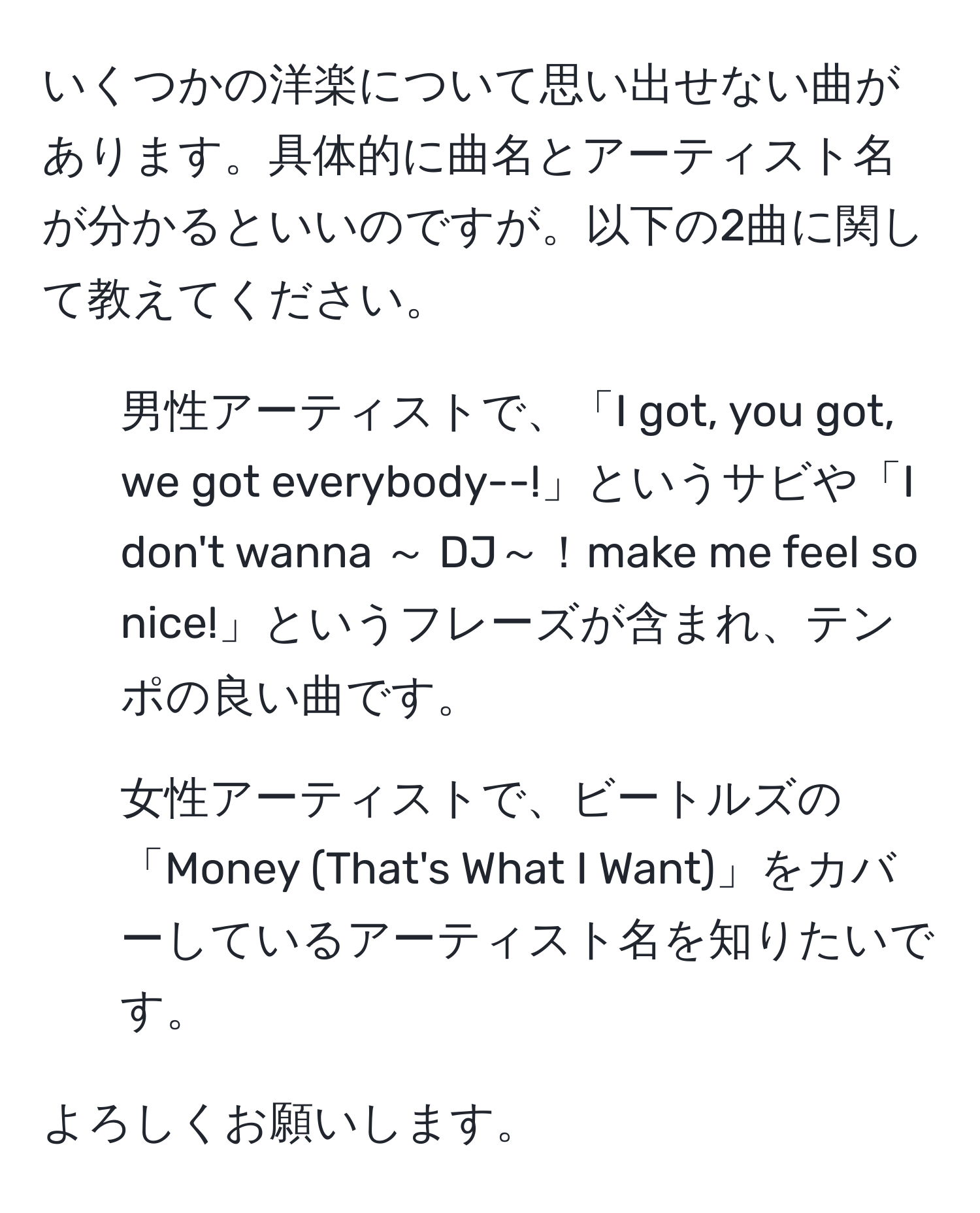 いくつかの洋楽について思い出せない曲があります。具体的に曲名とアーティスト名が分かるといいのですが。以下の2曲に関して教えてください。  
1. 男性アーティストで、「I got, you got, we got everybody--!」というサビや「I don't wanna ～ DJ～！make me feel so nice!」というフレーズが含まれ、テンポの良い曲です。  
2. 女性アーティストで、ビートルズの「Money (That's What I Want)」をカバーしているアーティスト名を知りたいです。  

よろしくお願いします。