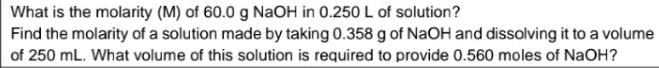 What is the molarity (M) of 60.0 g NaOH in 0.250 L of solution? 
Find the molarity of a solution made by taking 0.358 g of NaOH and dissolving it to a volume 
of 250 mL. What volume of this solution is required to provide 0.560 moles of NaOH?