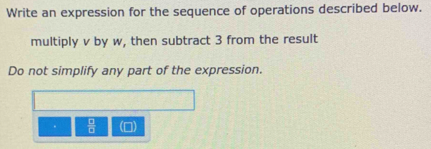 Write an expression for the sequence of operations described below. 
multiply v by w, then subtract 3 from the result 
Do not simplify any part of the expression.
 □ /□   I