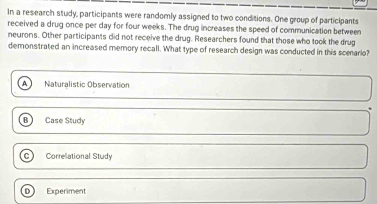 In a research study, participants were randomly assigned to two conditions. One group of participants
received a drug once per day for four weeks. The drug increases the speed of communication between
neurons. Other participants did not receive the drug. Researchers found that those who took the drug
demonstrated an increased memory recall. What type of research design was conducted in this scenario?
A Naturalistic Observation
B ) Case Study
C Correlational Study
D Experiment