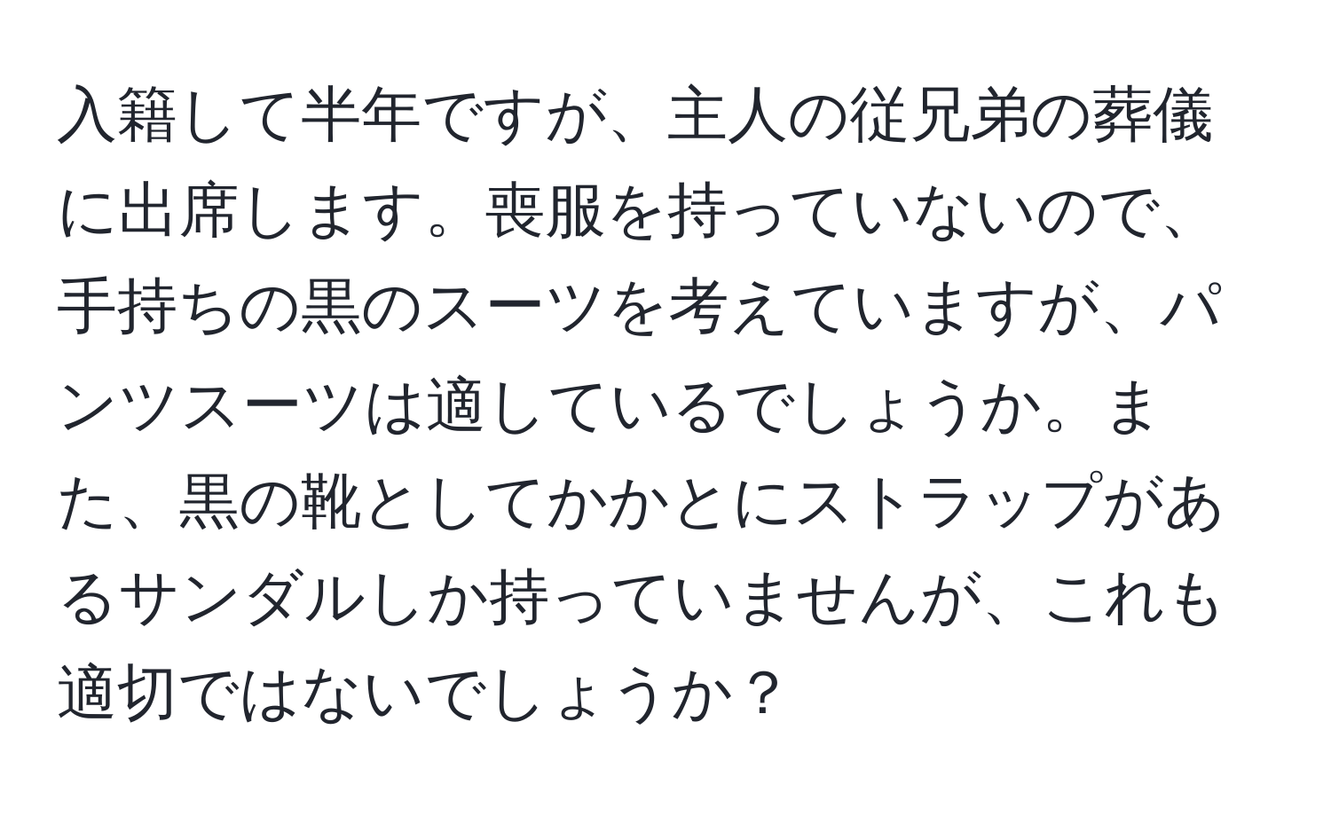 入籍して半年ですが、主人の従兄弟の葬儀に出席します。喪服を持っていないので、手持ちの黒のスーツを考えていますが、パンツスーツは適しているでしょうか。また、黒の靴としてかかとにストラップがあるサンダルしか持っていませんが、これも適切ではないでしょうか？