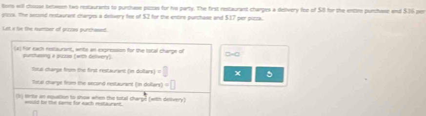 tions will choose between two restaurants to purchase picas for his party. The first restaurant changes a delivery foe of SB for the entive purchase and SIGper 
pizza. The second restaurant changes a delvery fee of $2 for the entire purchase and $17 per pizza. 
Let i be the number of prozas purchassed. 
(a) for each restaurant, writs an expression for the total charge of □ =□
punchasing a pizzas (with delivery). 
Totll charge from the first restaurant indolu ws)=□ x 
Fous charge from the second restaurant (in dollars) =□
(b) strite an equattion to show when the total charge (with delivery) 
would be the same for each restaurant.