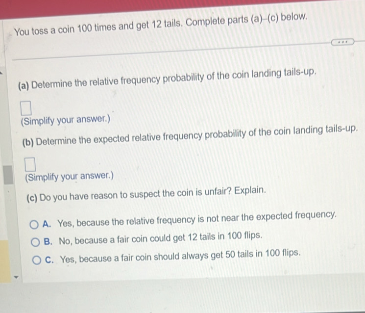 You toss a coin 100 times and get 12 tails. Complete parts (a)-(c) below.
(a) Determine the relative frequency probability of the coin landing tails-up.
(Simplify your answer.)
(b) Determine the expected relative frequency probability of the coin landing tails-up.
(Simplify your answer.)
(c) Do you have reason to suspect the coin is unfair? Explain.
A. Yes, because the relative frequency is not near the expected frequency.
B. No, because a fair coin could get 12 tails in 100 flips.
C. Yes, because a fair coin should always get 50 tails in 100 flips.