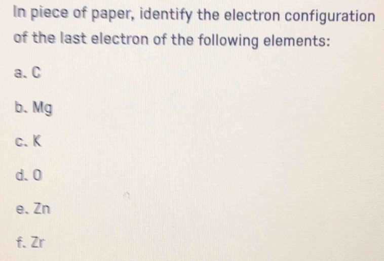 In piece of paper, identify the electron configuration 
of the last electron of the following elements: 
a. C
b. Mg
c. K
d. 0
e. Zn
f. Zr